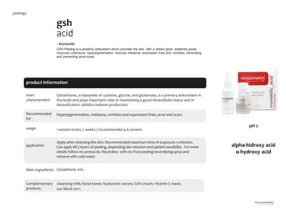 5
gsh
acid
main
characteristics
Recommended
for
Hyperpigmentation, melasma, wrinkles and expression lines, acne and scars.
•Keywords:
GSH Peeling is a powerful antioxidant which provides the skin with a radiant glow, redefines pores,
improves cutaneous hyperpigmentation, reduces melasma, expression lines and wrinkles, eliminating
and preventing acne scars.
1 session every 2 weeks | recommended 4-6 session
Glutathione, a tripeptide of cysteine, glycine, and glutamate, is a primary antioxidant in
the body and plays important roles in maintaining a good intracellular status and in
detoxification. inhibits melanin production.
Glutathione 20%.
cleansing milk; facial toner; hyaluronic serum; GSH cream; Vitamin C mask;
sun block 50+;
product information
usage
application
Apply after cleansingthe skin. Recommended maximum time of exposure: 5 minutes.
Can apply till 3 layers of peeling,depending skin reaction and patient sensibility. For more
details follow mc protocols. Neutralize with mc Post-peeling neutralizing spray and
remove with cold water.
Main ingredients
Complementary
products
peelings
alpha-hidroxy acid
α-hydroxy acid
pH 2
 