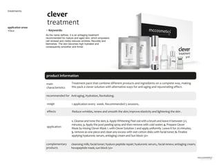 6
product information
application areas
•face
clever
treatment
treatments
main
characteristics
Anti-aging, Hydration, Revitalizing.
usage
application
cleansing milk; facial toner; hyaluro peptide repair; hyaluronic serum,; facial renew; antiaging cream;
hexapeptide mask; sun block 50+
1 application every week. Recommended 5 sessions.
Treatment pack that combine different products and ingredients on a complete way, making
this pack a clever solution with alternative ways for anti-aging and rejuvenating effect.
1. Cleanse and tone the skin; 2. Apply Whitening Peel vial with a brush and leave it between3-5
minutes; 3. Apply the post peeling spray and then remove with cold water; 4. Prepare Clever
Mask by mixing CleverMask 1. with CleverSolution 2 and apply uniformly. Leave it for 20 minutes;
5. remove as one piece and clean any excess with wet cotton disks with facial toner; 6. Finalize
applying hyaluronic serum, antiaging cream and Sun block 50+
• Keywords:
As the name defines, it is an antiaging treatment
recommended for mature and aged skin, which empowers
cell renewal and visibly reduces wrinkles, flaccidity and
blemishes. The skin becomes high hydrated and
consequently smoother and firmer.
recommended for
complementary
products
Reduce wrinkles, renew and smooth the skin; improve elasticity and lightening the skin .
effects
 