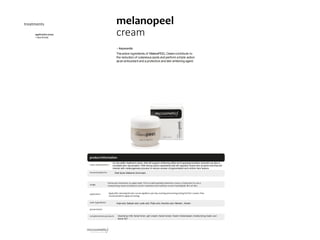 20
productinformation
applicationareas
• face &body
melanopeel
cream
treatments
• Keywords:
Theactive ingredients of MelanoPEELCreamcontribute to
the reduction of cutaneous spots and perform atriple action:
asan antioxidant and aprotective and skin whitening agent.
maincharacteristics
recommended for Dark Spots,Melasma,Acne scars.
usage
application
main ingredients
presentation
complementaryproducts
Applyaftercleansingtheskin.Canbeapplied2xperday,morningandevening,duringthefirst 2weeks.Then
recommended toapplyatevening.
cleansing milk; facial toner; gsh cream; facial renew; fusion melanopeel; moisturizing mask; sun
block 50+
Kojic acid, Salicylic acid, Lactic acid, Phytic acid, Ascorbic acid, Allantoin , Arbutin.
mc top seller treatment cream, that will support whitening effect and hyperpigmentation reduction as also a
complete skin rejuvenation. With strong active ingredients that will regularly renew skin at same time that will
interact with melanogenesis process to reduce excess of pigmentation and uniform skin texture.
Homecare treatment, to apply daily. This is a daily peeling treatment cream, is important to use a
moisturizing cream to balance correct hydration and mantain correct hydrolipidic film of skin.
 