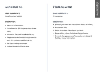 MUSK ROSE OIL
MAIN INGREDIENTS:
Rosa Moschata Seed Oil
DESCRIPTION:
• Reduces inflammation;
• Stimulates the skin's regeneration of new
cells;
• Minimizes the stretchmarks and scars;
• Regenerative and moisturizing properties
with rich in unsaturated fatty acids;
• Excellent healing properties;
• Not recommended for oil skins.
PROTEOGLYCANS
MAIN INGREDIENTS:
Proteoglycan
DESCRIPTION:
• Proteins present in the extracellular matrix of dermis;
• Nourish the skin;
• Helps to increase the collagen synthesis;
• Designed to restore elasticity and smoothness;
• Prevents the appearance of expression wrinkles and
facilitate it your elimination.
 