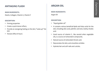 ANTIAGING FLASH
MAIN INGREDIENTS:
Elastin, Collagen, Vitamin C, Vitamin F
DESCRIPTION:
• Firming properties
• Create a quick tensor effect;
• Provide an energizing feeling on the skin; “wake up” the
skin
• Tension effect 8 hours
ARGAN OIL
MAIN INGREDIENTS:
Argan Oil
DESCRIPTION:
• “liquid golden oil”
• It contains various beneficial lipids and fatty acids for the
skin, including oleic acid, palmitic acid and, mainly, linoleic
acid.
• Good source of vitamin E , like several other vegetable
oils, is a source of antioxidant compounds.
• Natural source of antioxidant ferulic acid.
• Rejuvenates the skin, and smoothes wrinkles
• Hydrate hair and soft nails and cuticles.
 