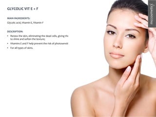 GLYCOLIC VIT E + F
MAIN INGREDIENTS:
Glycolic acid, Vitamin E, Vitamin F
DESCRIPTION:
• Renew the skin, eliminating the dead cells, giving the skin
to shine and soften the texture;
• Vitamins E and F help prevent the risk of photosensitivity
• For all types of skins.
 