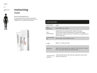 8
8
product information
moisturizing
mask
#all skin types #post-peeling #sun burn
The Moisturizing Mask has moisturizing, revitalizing and
relaxing properties. It is ideal for the recovery of a tired and
dehydrated skin. It is essential after facial peelings.
application areas
• face
masks
main
characteristics
recommended
for
Regenerative and calming mask, support skin repair,
recommended after facial peelings, with good skin healing
regeneration. Deeply moisturize. Help reduce the appearance of
dry and scaly skin.
Apply 1 or 2 times per week.
200ml
usage
presentation
All skin types; Post-peeling; Sun burn.
application
Chamomilla, Zinc, Glycerin.
main
ingredients
Apply after cleansing the skin. Apply on face and neck. Let mask
for 15-20 minutes. Remove it with cold water.
Cleansing milk; facial toner; Sali_cylic; hyaluronic serum; facial
renew; sun block 50+.
complementary
products
5079
 