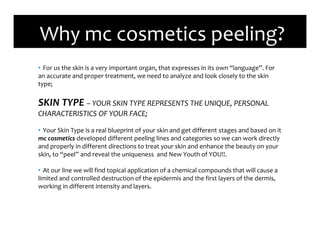 • For us the skin is a very important organ, that expresses in its own “language”. For
an accurate and proper treatment, we need to analyze and look closely to the skin
type;
SKIN TYPE – YOUR SKIN TYPE REPRESENTS THE UNIQUE, PERSONAL
CHARACTERISTICS OF YOUR FACE;
• Your Skin Type is a real blueprint of your skin and get different stages and based on it
mc cosmetics developed different peeling lines and categories so we can work directly
and properly in different directions to treat your skin and enhance the beauty on your
skin, to “peel” and reveal the uniqueness and New Youth of YOU!!.
• At our line we will find topical application of a chemical compounds that will cause a
limited and controlled destruction of the epidermis and the first layers of the dermis,
working in different intensity and layers.
Why mc cosmetics peeling?
 