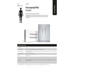 89
product information
masks
application areas
• face
hexapeptide
mask
#all skin type #skin flaccidity #wrinkles
Hexapeptide mask helps reduce expression lines, produces a
firming effect and a feeling of freshness, providing a natural
shine effect.
main characteristics
recommended for
Cooling and refreshing tissue mask that prevents and reduces wrinkles and expression lines. It acts like a natural Botox, promoting
a firmingand glowing effect.
Apply 1 time per week.
6 x 20ml
usage
presentation
All skin type; Skin flaccidity; Wrinkles.
application
Argireline, Hyaluronic acid, Ginkgo Biloba, Aesculus Hippocastanum Extract
main ingredients
Apply after cleansing the skin. Apply the tissue mask covering all the face and double chin, holding the mask around the ears. Let
mask for 15-20 minutes.
Cleansing milk; facial toner; Sali_cylic; hyaluronic serum; antiaging cream; shiny cream; sun block 50+.
complementary products
5100
 