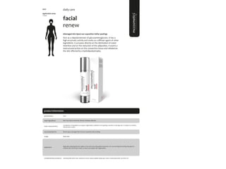 96
product information
facial
renew
#damaged skin #post-sun exposition #after peelings
Acts as a depolymerizant of glycosaminoglycans. It has a
high enzymatic activity and works as a diffuser agent of other
ingredients. It actuates directly on the elimination of water
retention and on the reduction of the adiposities. It exerts a
restructured action on the connective tissue and rebalances
the skin affected by a hydrolipodystrophy.
application areas
• face
daily care
main characteristics
recommended for
Combination of ingredients to support regeneration, hydration and repairing a sensitive or damage skin. A solution to combine
with all facial creams.
Apply daily.
50ml
usage
presentation
All skin types, Damaged skin, Post-Sun exposition, after peelings.
application
Aloe Vera, Apricot Kernel oil, Mimosa Tenuiflora,Allantoin.
main ingredients
Apply after cleansing the skin. Apply on face and neck, with gentle movements. Can use morning and evening. Also great to
combine with other facial creams, to boost and support skin regeneration.
cleansing milk; facial toner; hyaluronic serum; hyaluro peptide repair; gsh cream; moisturizing mask; sun block 50+
complementary products
5007
 