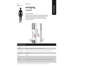 98
product information
antiaging
cream
#anti-aging, #wrinkles
This cream contains ingredients with anti-aging, regenerating,
antioxidant, moisturizing and nutritive properties. It prevents
and repairs the effects of time on the skin, smoothing
wrinkles and expression lines. It boosts the skin giving it a
firm and glowing look.
application areas
• face
daily care
main characteristics
recommended for
Nourishing cream with multi-functional ingredients, that promote a regenerative, antioxidant and antiaging effect.
Apply daily.
50ml
usage
presentation
Anti-aging, Wrinkles.
application
Proteoglycans, Persa gratíssima (Avocado oil), Allantoin, Hydrolized Wheat Gluten.
main ingredients
Apply after cleansing the skin. Apply on face and neck, with gentle movements. Recommended apply in the evening
cleansing milk; facial toner; hyaluronic serum; hyaluro peptide repair; hexapeptides mask; sun block 50+
complementary products
5006
 