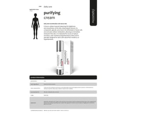 99
product information
application areas
• face
purifying
cream
#oily skin #combination skin #acne skin
It favors cellular renewal, balancing the brightness
and smoothness of the skin, improving its texture. Its
component, glycolic acid, favors the elimination of dead cells
and activates cellular metabolism, allowing an immediate
renewal of the skin. It is indicated for excess of sebum
secretion, solar erythema (hyperkeratosis actinic) and is
specially designed for skins with seborrheic tendency or
hyperkeratosis.
daily care
main characteristics
recommended for
Facial cream that will improve skin texture, promoting cellular renewal and regulates sebum production. Anti-bacterial and
antiseptic properties, being a great solution to help for acneic conditions
Apply daily.
50ml
usage
presentation
Oily skin, Combination skin, Acne skin.
application
Glycolic acid, Myrtus, Myrrha.
main ingredients
Apply after cleansing the skin. Apply on face and neck, in the evening. Could be combined with facial renew cream, applying facial
renew in the morning and purifying cream at night. After application could have some sensation of tingling, this is normal from
glycolic acid action.
Biphasic; sali_cylic; facial renew; vitamin C mask; sun block 50+
complementary products
5096
 