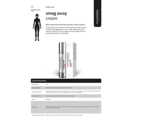102
product information
smog away
cream
#skin in urban environment #skin exposed to climatic variations
Smog Away Cream protects the skin against the daily harmful
environmental aggressions such as solar radiation and free
radicals. It protects the face against all those aggressions by
providing hydration and softening.
application areas
• face
daily care
main characteristics
recommended for
Water-binding properties for skin and soothing effect. Also contributes to repairing skin’s surface. Soothes and reduces irritation to
sensitive skin and protects skin from environmental stress and atmospheric aggression.
Apply daily.
50ml
usage
presentation
All skin in urban environment and skin exposed to climatic variations.
application
Alteromonas Ferment Extract, Sodium, Hyaluronate, Sorbitol.
main ingredients
Apply after cleansing the skin. Apply on face and neck, in the morning for a strong protection during the day. Can be combined
with facial renew cream (evening).
Biphasic; Sali_cylic; hyaluro peptide repair; facial renew; moisturizing mask; sun block 50+
complementary products
5097
 