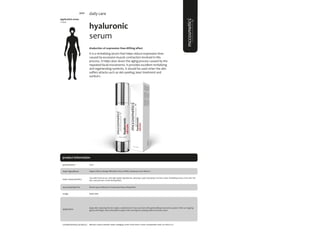 103
product information
application areas
• face
hyaluronic
serum
#reduction of expression lines #lifting effect
It is a revitalizing serum that helps reduce expression lines
caused by excessive muscle contraction involved in this
process. It helps slow down the aging process caused by the
repeated facial movements. It provides excellent revitalizing
and regenerating nutrients. It should be used when the skin
suffers attacks such as skin peeling, laser treatment and
sunburn.
daily care
main characteristics
recommended for
Top seller facial serum, with high quality ingredientes, allowing a quick absorption and fast result. Revitalizing serum, that calm the
skin, and promote a fresh firmingEffect.
Apply daily.
50ml
usage
presentation
All skin types; Reduction of expression lines; Lifting effect
application
Organic Silicon, Borage Officinalis Extract, DMAE, Hyaluronic acid, Vitamin C
main ingredients
Apply after cleansing the skin. Apply a small amount in face and neck with gentle sliding movements upward. After can tapping
gently with fingers. Recommended to apply in the morning and evening, before any facial cream
Biphasic; hyaluro peptide repair; antiaging cream; facial renew cream; hexapeptide mask; sun block 50+
complementary products
5070
 