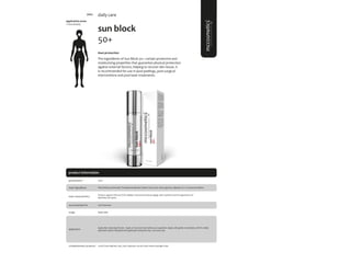 105
product information
application areas
• face & body
sun block
50+
#sun protection
The ingredients of Sun Block 50+ contain protective and
moisturizing properties that guarantee physical protection
against external factors, helping to recover skin tissue. It
is recommended for use in post-peelings, post-surgical
interventions and post-laser treatments.
daily care
main characteristics
recommended for
Protects against UVB and UVA radiation and prevents photo-aging, solar erythema and the appearance of
blemishes and spots.
Apply daily.
50ml
usage
presentation
Sun Protection
application
complementary products Facial Toner; Biphasic; Sali_cylic; hyaluronic serum; facial renew; hydrogel mask.
Ethyl Methoxycinnamate, Phenylbenzimidazole Sulfonic Acid, urea, serine, glycerin, allantoin, vit. E, mimosa tenuiflora.
main ingredients
Apply after cleansing the skin. Apply on face and neck before sun exposition. Apply with gentle movemebts until it’s totally
absorbed. Renew frequently the application during the day. Use every day.
5004
 