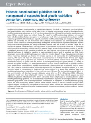 Evidence-based national guidelines for the
management of suspected fetal growth restriction:
comparison, consensus, and controversy
Lesley M. McCowan, MBChB, MD; Francesc Figueras, MD, PhD; Ngaire H. Anderson, MBChB, PhD
Introduction
Small for gestational age (SGA) is usually
deﬁned as an infant with a birthweight
for gestational age <10th centile for a
population1,2
or customized standard.3,4
These deﬁnitions of SGA will include a
proportion of babies (18-22%) who are
constitutionally small but healthy.4,5
Fetal growth restriction (FGR)
From the Department of Obstetrics and Gynecology, University of Auckland, Auckland, New Zealand
(Drs McCowan and Anderson), and Barcelona Center for Maternal-Fetal and Neonatal Medicine
(Hospital Clínic and Hospital Sant Joan de Deu), University of Barcelona, Barcelona, Spain
(Dr Figueras).
Received Sept. 8, 2017; revised Nov. 20, 2017; accepted Dec. 1, 2017.
The authors report no conﬂict of interest.
Corresponding author: Lesley M. McCowan, MBChB, MD. l.mcowan@auckland.ac.nz
0002-9378/$36.00  ª 2017 Published by Elsevier Inc.  https://doi.org/10.1016/j.ajog.2017.12.004
Small for gestational age is usually deﬁned as an infant with a birthweight 10th centile for a population or customized standard.
Fetal growth restriction refers to a fetus that has failed to reach its biological growth potential because of placental dysfunction.
Small-for-gestational-age babies make up 28-45% of nonanomalous stillbirths, and have a higher chance of neurodevelopmental
delay, childhood and adult obesity, and metabolic disease. The majority of small-for-gestational-age babies are not recognized
before birth. Improved identiﬁcation, accompanied by surveillance and timely delivery, is associated with reduction in small-for-
gestational-age stillbirths. Internationally and regionally, detection of small for gestational age and management of fetal growth
problems vary considerably. The aim of this review is to: summarize areas of consensus and controversy between recently
published national guidelines on small for gestational age or fetal growth restriction; highlight any recent evidence that should be
incorporated into existing guidelines; and identify future research priorities in this ﬁeld. A search of MEDLINE, Google, and the
International Guideline Library identiﬁed 6 national guidelines on management of pregnancies complicated by fetal growth
restriction/small for gestational age published from 2010 onwards. There is general consensus between guidelines (at least 4 of
6 guidelines in agreement) in early pregnancy risk selection, and use of low-dose aspirin for women with major risk factors for
placental insufﬁciency. All highlight the importance of smoking cessation to prevent small for gestational age. While there is
consensus in recommending fundal height measurement in the third trimester, 3 specify the use of a customized growth chart,
while 2 recommend McDonald rule. Routine third-trimester scanning is not recommended for small-for-gestational-age
screening, while women with major risk factors should have serial scanning in the third trimester. Umbilical artery Doppler
studies in suspected small-for-gestational-age pregnancies are universally advised, however there is inconsistency in the
recommended frequency for growth scans after diagnosis of small for gestational age/fetal growth restriction (2-4 weekly). In
late-onset fetal growth restriction (32 weeks) general consensus is to use cerebral Doppler studies to inﬂuence surveillance
and/or delivery timing. Fetal surveillance methods (most recommend cardiotocography) and recommended timing of delivery
vary. There is universal agreement on the use of corticosteroids before birth at 34 weeks, and general consensus on the use of
magnesium sulfate for neuroprotection in early-onset fetal growth restriction (32 weeks). Most guidelines advise using
cardiotocography surveillance to plan delivery in fetal growth restriction 32 weeks. The recommended gestation at delivery for
fetal growth restriction with absent and reversed end-diastolic velocity varies from 32 to 34 weeks and 30 to 34 weeks,
respectively. Overall, where there is high-quality evidence from randomized controlled trials and meta-analyses, eg, use of
umbilical artery Doppler and corticosteroids for delivery 34 weeks, there is a high degree of consistency between national
small-for-gestational-age guidelines. This review discusses areas where there is potential for convergence between small-for-
gestational-age guidelines based on existing randomized controlled trials of management of small-for-gestational-age preg-
nancies, and areas of controversy. Research priorities include assessing the utility of late third-trimester scanning to prevent
major morbidity and mortality and to investigate the optimum timing of delivery in fetuses with late-onset fetal growth restriction
and abnormal Doppler parameters. Prospective studies are needed to compare new international population ultrasound standards
with those in current use.
Key words: clinical management, fetal growth restriction, national guidelines, small for gestational age
FEBRUARY 2018 American Journal of Obstetrics  Gynecology S855
Expert Reviews ajog.org
 
