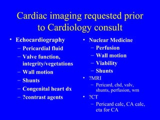 Cardiac imaging requested prior to Cardiology consult Nuclear Medicine Perfusion Wall motion Viability Shunts ?MRI  Pericard, chd, valv, shunts, perfusion, wm ?CT  Pericard calc, CA calc, cta for CA Echocardiography Pericardial fluid Valve function, integrity/vegetations Wall motion Shunts Congenital heart dx ?contrast agents 
