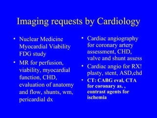 Imaging requests by Cardiology Nuclear Medicine Myocardial Viability FDG study MR for perfusion, viability, myocardial function, CHD, evaluation of anatomy and flow, shunts, wm, pericardial dx Cardiac angiography for coronary artery assessment, CHD, valve and shunt assess  Cardiac angio for RX! plasty, stent, ASD,chd CT: CABG eval, CTA for coronary as. , contrast agents for ischemia 