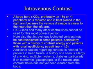 Intravenous Contrast A large-bore (>22g, preferably an 18g or >) peripheral IV is required and is best placed in the right arm because the venous drainage is closer to the heart than the left arm.  PICC lines and many other central lines cannot be used for this rapid power injection.  Note also that intravenous iodinated contrast may  be contraindicated in some patients, particularly those with a history of contrast allergy and patients with renal insufficiency (creatinine > 1.5).   Additional caution regarding contrast is needed for patients in heart failure, a history of a serious allergy of any kind, multiple myeloma, diabetes particularly if on metformin (glucophage), or if a recent large contrast bolus has not yet been cleared from the body.  