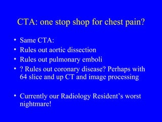 CTA: one stop shop for chest pain? Same CTA: Rules out aortic dissection Rules out pulmonary emboli ? Rules out coronary disease? Perhaps with 64 slice and up CT and image processing Currently our Radiology Resident’s worst nightmare! 