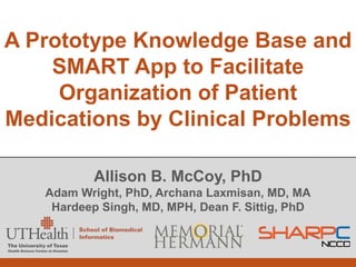 A Prototype Knowledge Base and
    SMART App to Facilitate
     Organization of Patient
Medications by Clinical Problems

           Allison B. McCoy, PhD
   Adam Wright, PhD, Archana Laxmisan, MD, MA
    Hardeep Singh, MD, MPH, Dean F. Sittig, PhD
 