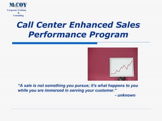 Call Center Enhanced Sales Performance Program “ A sale is not something you pursue; it's what happens to you while you are immersed in serving your customer.” - unknown 