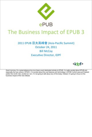 The	
  Business	
  Impact	
  of	
  EPUB	
  3
                 2011	
  EPUB	
  亞太高峰會	
  (Asia-­‐Paciﬁc	
  Summit)
                                  October	
  24,	
  2011
                                     Bill	
  McCoy
                             ExecuIve	
  Director,	
  IDPF



Good morning. It’s a great pleasure be at an Asian event dedicated entirely to EPUB. I’m really excited about EPUB and
especially the new version, EPUB 3. I’m excited about the cool features and technology in EPUB 3 which was just finalized
earlier this month. But, excited as I am, I’m not going to talk about any of this today. Instead, I’m going to focus on the
business impact of the new release.
 