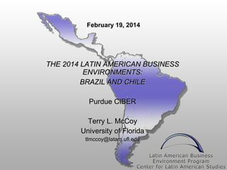 February 19, 2014

THE 2014 LATIN AMERICAN BUSINESS
ENVIRONMENTS:
BRAZIL AND CHILE
Purdue CIBER
Terry L. McCoy
University of Florida
tlmccoy@latam.ufl.edu

 