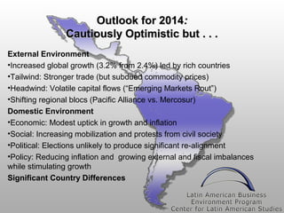 Outlook for 2014:
Cautiously Optimistic but . . .
External Environment
•Increased global growth (3.2% from 2.4%) led by rich countries
•Tailwind: Stronger trade (but subdued commodity prices)
•Headwind: Volatile capital flows (“Emerging Markets Rout”)
•Shifting regional blocs (Pacific Alliance vs. Mercosur)
Domestic Environment
•Economic: Modest uptick in growth and inflation
•Social: Increasing mobilization and protests from civil society
•Political: Elections unlikely to produce significant re-alignment
•Policy: Reducing inflation and growing external and fiscal imbalances
while stimulating growth
Significant Country Differences

 