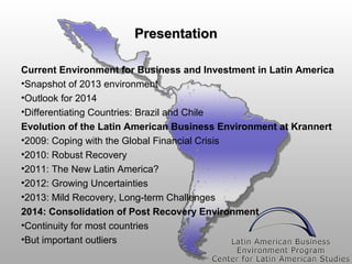 Presentation
Current Environment for Business and Investment in Latin America
•Snapshot of 2013 environment
•Outlook for 2014
•Differentiating Countries: Brazil and Chile
Evolution of the Latin American Business Environment at Krannert
•2009: Coping with the Global Financial Crisis
•2010: Robust Recovery
•2011: The New Latin America?
•2012: Growing Uncertainties
•2013: Mild Recovery, Long-term Challenges
2014: Consolidation of Post Recovery Environment
•Continuity for most countries
•But important outliers

 
