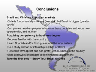 Conclusions
Brazil and Chile are important markets
•Chile is fundamentally stronger (less risk) but Brazil is bigger (greater
upside)
•Companies need employees who know these counties and know how
operate with, and in, them
Acquiring competency to business degree
•Become familiar with the country
•Learn Spanish and/or Portuguese and the local culture
•Do a study abroad or internship in Chile or Brazil
•Research firms (profit and non-profit) with business in the country
•Build a network of contacts (beginning here at Krannert)
Take the first step – Study Tour Brazil or Chile

 