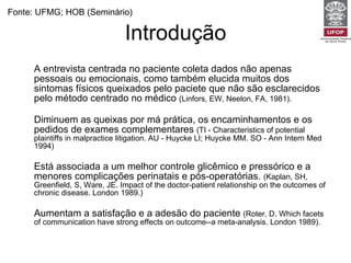 Introdução A entrevista centrada no paciente coleta dados não apenas pessoais ou emocionais, como também elucida muitos dos sintomas físicos queixados pelo paciete que não são esclarecidos pelo método centrado no médico  (Linfors, EW, Neelon, FA, 1981).   Diminuem as queixas por má prática, os encaminhamentos e os pedidos de exames complementares  (TI - Characteristics of potential plaintiffs in malpractice litigation. AU - Huycke LI; Huycke MM. SO - Ann Intern Med 1994) Está associada a um melhor controle glicêmico e pressórico e a menores complicações perinatais e pós-operatórias.  (Kaplan, SH, Greenfield, S, Ware, JE. Impact of the doctor-patient relationship on the outcomes of chronic disease. London 1989.) Aumentam a satisfação e a adesão do paciente  (Roter, D. Which facets of communication have strong effects on outcome--a meta-analysis. London 1989). Fonte: UFMG; HOB (Seminário) 
