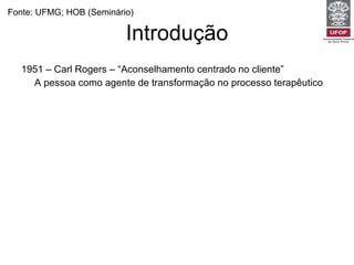Introdução 1951 – Carl Rogers – “Aconselhamento centrado no cliente” A pessoa como agente de transformação no processo terapêutico 1957 – Michael Balint – “Medicina centrada na pessoa” Oposição entre medicina centrada na doença e centrada na pessoa 1984 – Joseph Levenstein 1995 – Moira Stewart Fonte: UFMG; HOB (Seminário) 