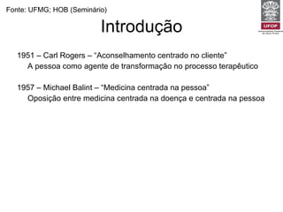 Introdução 1951 – Carl Rogers – “Aconselhamento centrado no cliente” A pessoa como agente de transformação no processo terapêutico 1957 – Michael Balint – “Medicina centrada na pessoa” Oposição entre medicina centrada na doença e centrada na pessoa 1984 – Joseph Levenstein 1995 – Moira Stewart Fonte: UFMG; HOB (Seminário) 