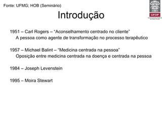 Introdução 1951 – Carl Rogers – “Aconselhamento centrado no cliente” A pessoa como agente de transformação no processo terapêutico 1957 – Michael Balint – “Medicina centrada na pessoa” Oposição entre medicina centrada na doença e centrada na pessoa 1984 – Joseph Levenstein 1995 – Moira Stewart Fonte: UFMG; HOB (Seminário) 