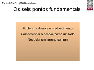 Os seis pontos fundamentais Explorar a doença e o adoecimento Compreender a pessoa como um todo Negociar um terreno comum Fonte: UFMG; HOB (Seminário) 