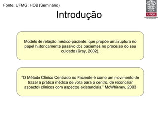 Introdução Fonte: UFMG; HOB (Seminário) Modelo de relação médico-paciente,   que propõe uma ruptura no papel historicamente passivo dos pacientes no processo do seu cuidado (Gray, 2002). “ O Método Clínico Centrado no Paciente é como um movimento de trazer a prática médica de volta para o centro, de reconciliar aspectos clínicos com aspectos existenciais.” McWhinney, 2003 