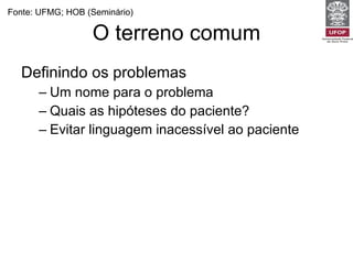 O terreno comum Definindo os problemas Um nome para o problema Quais as hipóteses do paciente? Evitar linguagem inacessível ao paciente Fonte: UFMG; HOB (Seminário) 