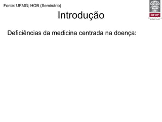 Introdução Deficiências da medicina centrada na doença: Em cerca de 70% da vezes o médico interrompe o paciente em uma média de 18 segundos (Beckman e Frankel, 1984).  Dois terços dos diagnósticos são feitos apenas pela história clínica. Uma consulta centrada no médico é capaz de revelar apenas 6% dos diagnósticos de esferas psíquicas e sociais (Burack e Carpenter, 1983) Fonte: UFMG; HOB (Seminário) 