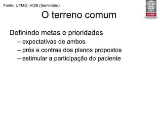 O terreno comum Definindo metas e prioridades expectativas de ambos prós e contras dos planos propostos estimular a participação do paciente Fonte: UFMG; HOB (Seminário) 