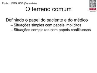 O terreno comum Definindo o papel do paciente e do médico Situações simples com papeis implícitos Situações complexas com papeis conflituosos Fonte: UFMG; HOB (Seminário) 