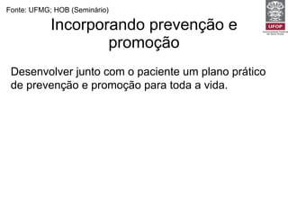 Incorporando prevenção e promoção Fonte: UFMG; HOB (Seminário) Desenvolver junto com o paciente um plano prático de prevenção e promoção para toda a vida. Monitorar os riscos já identificados de cada paciente e rastrear aqueles ainda não identificados. Registrar e arquivar adequadamente. Estimular a auto-estima e confiança do paciente no cuidado consigo. 