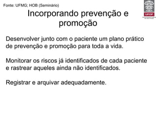 Incorporando prevenção e promoção Fonte: UFMG; HOB (Seminário) Desenvolver junto com o paciente um plano prático de prevenção e promoção para toda a vida. Monitorar os riscos já identificados de cada paciente e rastrear aqueles ainda não identificados. Registrar e arquivar adequadamente. Estimular a auto-estima e confiança do paciente no cuidado consigo. 