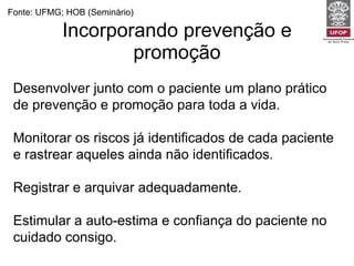 Incorporando prevenção e promoção Fonte: UFMG; HOB (Seminário) Desenvolver junto com o paciente um plano prático de prevenção e promoção para toda a vida. Monitorar os riscos já identificados de cada paciente e rastrear aqueles ainda não identificados. Registrar e arquivar adequadamente. Estimular a auto-estima e confiança do paciente no cuidado consigo. 