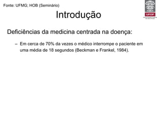 Introdução Deficiências da medicina centrada na doença: Em cerca de 70% da vezes o médico interrompe o paciente em uma média de 18 segundos (Beckman e Frankel, 1984).  Dois terços dos diagnósticos são feitos apenas pela história clínica. Uma consulta centrada no médico é capaz de revelar apenas 6% dos diagnósticos de esferas psíquicas e sociais (Burack e Carpenter, 1983) Fonte: UFMG; HOB (Seminário) 