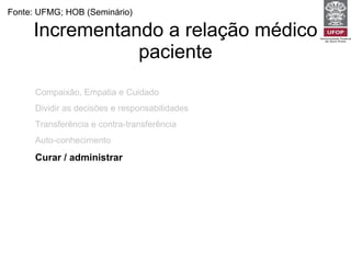 Incrementando a relação médico paciente Fonte: UFMG; HOB (Seminário) Compaixão, Empatia e Cuidado Dividir as decisões e responsabilidades Transferência e contra-transferência Auto-conhecimento Curar / administrar 