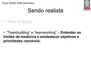 Sendo realista Fonte: UFMG; HOB (Seminário) “ Time” e “timing”   -  Não tente fazer tudo para todos os pacientes em todas as visitas.  “ Teambuilding” e “teamworking” –  Entender os limites da medicina e estabelecer objetivos e prioridades razoáveis. Uso inteligente dos recursos (papel de gerente dos recursos para o paciente) -  Pesar as necessidades do paciente e da comunidade. 