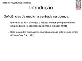 Introdução Deficiências da medicina centrada na doença: Em cerca de 70% da vezes o médico interrompe o paciente em uma média de 18 segundos (Beckman e Frankel, 1984).  Dois terços dos diagnósticos são feitos apenas pela história clínica  (Cohen-Cole SA, 1991). Uma consulta centrada no médico é capaz de revelar apenas 6% dos diagnósticos de esferas psíquicas e sociais (Burack e Carpenter, 1983) Fonte: UFMG; HOB (Seminário) 