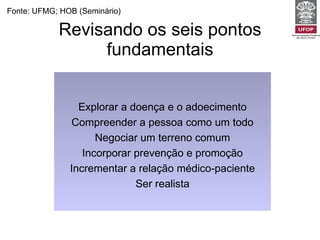 Revisando os seis pontos fundamentais Fonte: UFMG; HOB (Seminário) Explorar a doença e o adoecimento Compreender a pessoa como um todo Negociar um terreno comum Incorporar prevenção e promoção Incrementar a relação médico-paciente Ser realista 