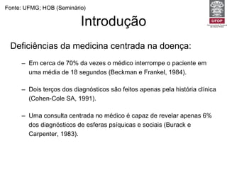 Introdução Deficiências da medicina centrada na doença: Em cerca de 70% da vezes o médico interrompe o paciente em uma média de 18 segundos (Beckman e Frankel, 1984).  Dois terços dos diagnósticos são feitos apenas pela história clínica  (Cohen-Cole SA, 1991). Uma consulta centrada no médico é capaz de revelar apenas 6% dos diagnósticos de esferas psíquicas e sociais (Burack e Carpenter, 1983). Fonte: UFMG; HOB (Seminário) 