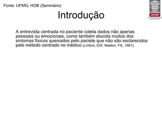 Introdução A entrevista centrada no paciente coleta dados não apenas pessoais ou emocionais, como também elucida muitos dos sintomas físicos queixados pelo paciete que não são esclarecidos pelo método centrado no médico  (Linfors, EW, Neelon, FA, 1981).   Diminuem as queixas por má prática, os encaminhamentos e os pedidos de exames complementares  (TI - Characteristics of potential plaintiffs in malpractice litigation. AU - Huycke LI; Huycke MM. SO - Ann Intern Med 1994) Está associada a um melhor controle glicêmico e pressórico e a menores complicações perinatais e pós-operatórias.  (Kaplan, SH, Greenfield, S, Ware, JE. Impact of the doctor-patient relationship on the outcomes of chronic disease. London 1989.) Aumentam a satisfação e a adesão do paciente  (Roter, D. Which facets of communication have strong effects on outcome--a meta-analysis. London 1989). Fonte: UFMG; HOB (Seminário) 