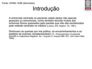 Introdução A entrevista centrada no paciente coleta dados não apenas pessoais ou emocionais, como também elucida muitos dos sintomas físicos queixados pelo paciete que não são esclarecidos pelo método centrado no médico  (Linfors, EW, Neelon, FA, 1981).   Diminuem as queixas por má prática, os encaminhamentos e os pedidos de exames complementares  (TI - Characteristics of potential plaintiffs in malpractice litigation. AU - Huycke LI; Huycke MM. SO - Ann Intern Med 1994) Está associada a um melhor controle glicêmico e pressórico e a menores complicações perinatais e pós-operatórias.  (Kaplan, SH, Greenfield, S, Ware, JE. Impact of the doctor-patient relationship on the outcomes of chronic disease. London 1989.) Aumentam a satisfação e a adesão do paciente  (Roter, D. Which facets of communication have strong effects on outcome--a meta-analysis. London 1989). Fonte: UFMG; HOB (Seminário) 