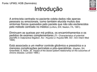 Introdução A entrevista centrada no paciente coleta dados não apenas pessoais ou emocionais, como também elucida muitos dos sintomas físicos queixados pelo paciete que não são esclarecidos pelo método centrado no médico  (Linfors, EW, Neelon, FA, 1981).   Diminuem as queixas por má prática, os encaminhamentos e os pedidos de exames complementares  (TI - Characteristics of potential plaintiffs in malpractice litigation. AU - Huycke LI; Huycke MM. SO - Ann Intern Med 1994) Está associada a um melhor controle glicêmico e pressórico e a menores complicações perinatais e pós-operatórias.  (Kaplan, SH, Greenfield, S, Ware, JE. Impact of the doctor-patient relationship on the outcomes of chronic disease. London 1989.) Aumentam a satisfação e a adesão do paciente  (Roter, D. Which facets of communication have strong effects on outcome--a meta-analysis. London 1989). Fonte: UFMG; HOB (Seminário) 