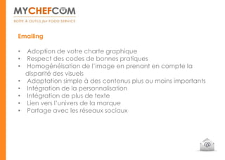 Emailing

•   Adoption de votre charte graphique
•   Respect des codes de bonnes pratiques
•   Homogénéisation de l’image en prenant en compte la
    disparité des visuels
•   Adaptation simple à des contenus plus ou moins importants
•   Intégration de la personnalisation
•   Intégration de plus de texte
•   Lien vers l’univers de la marque
•   Partage avec les réseaux sociaux
 